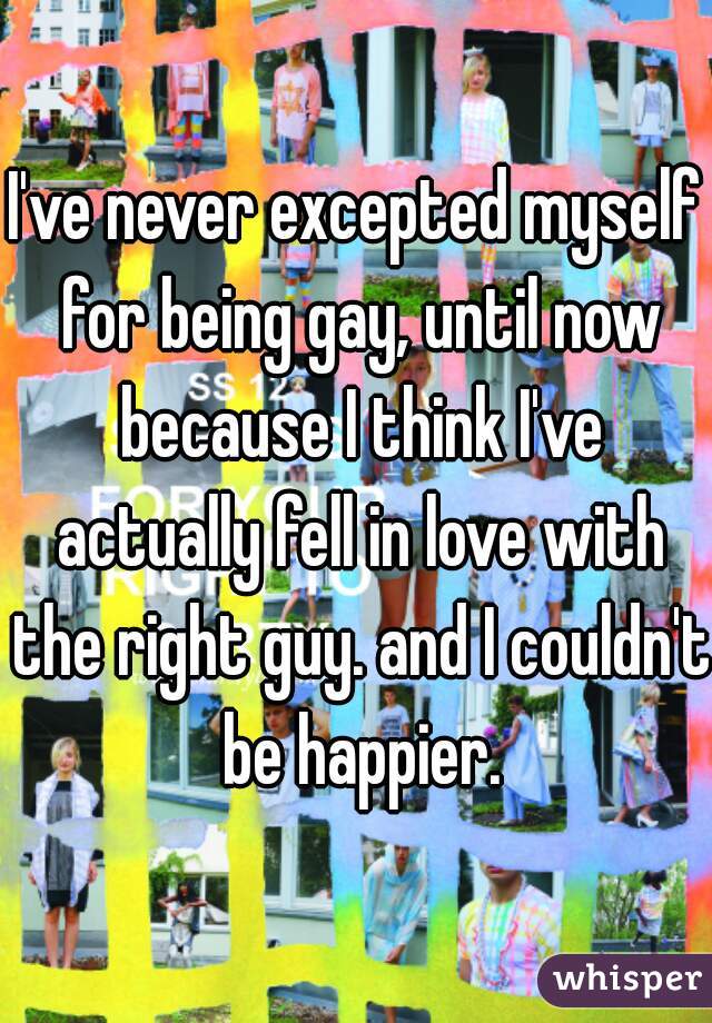I've never excepted myself for being gay, until now because I think I've actually fell in love with the right guy. and I couldn't be happier.