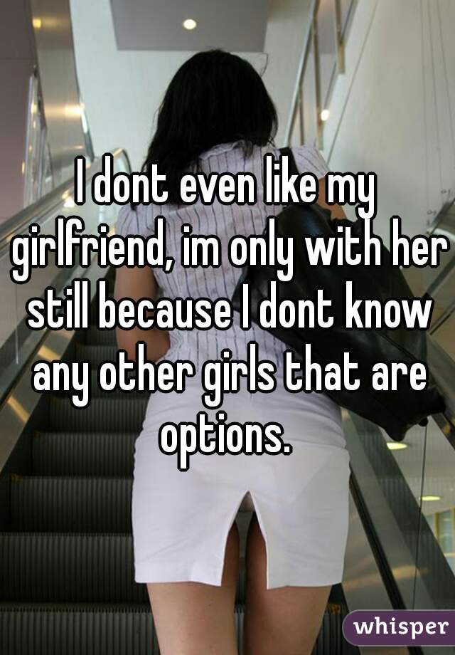 I dont even like my girlfriend, im only with her still because I dont know any other girls that are options. 
