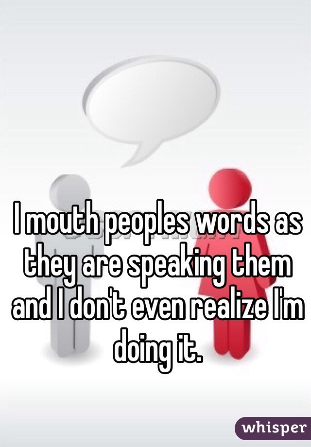 I mouth peoples words as they are speaking them and I don't even realize I'm doing it. 