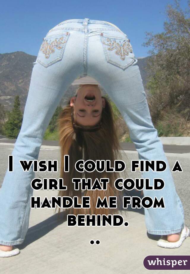 I wish I could find a girl that could handle me from behind...