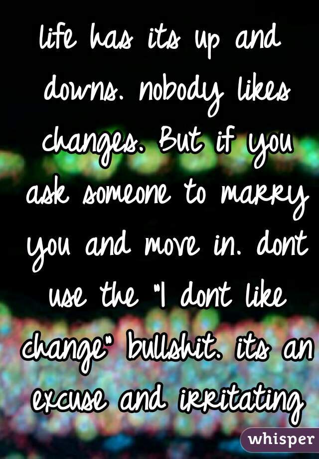 life has its up and downs. nobody likes changes. But if you ask someone to marry you and move in. dont use the "I dont like change" bullshit. its an excuse and irritating
