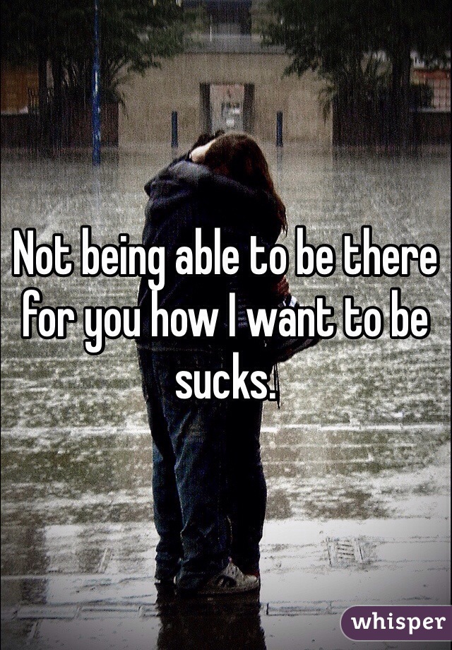 Not being able to be there for you how I want to be sucks.