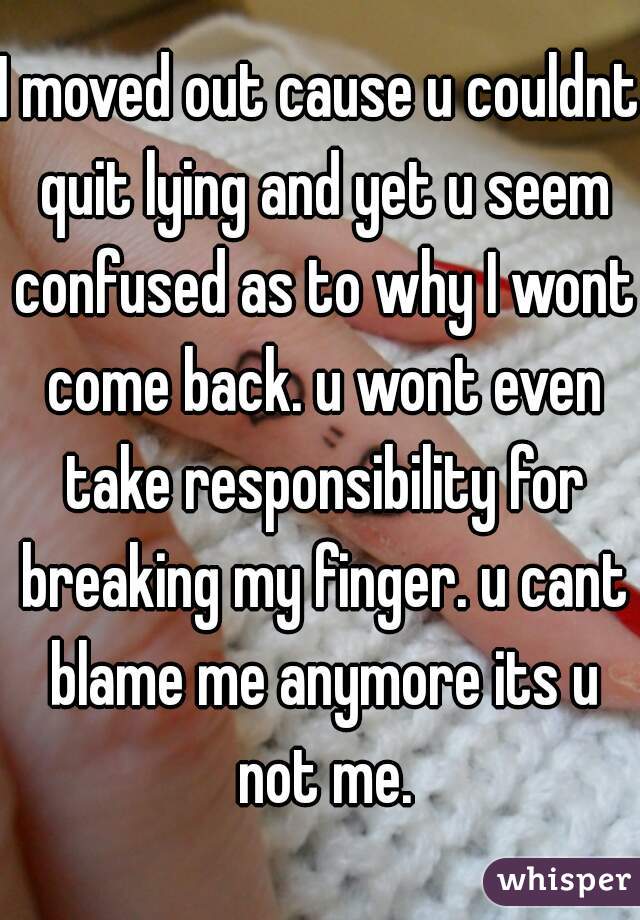 I moved out cause u couldnt quit lying and yet u seem confused as to why I wont come back. u wont even take responsibility for breaking my finger. u cant blame me anymore its u not me.
