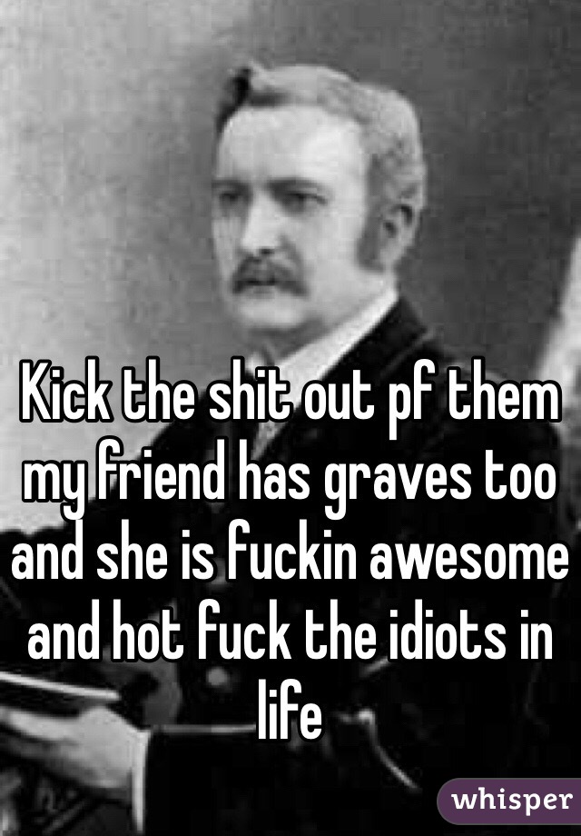 Kick the shit out pf them my friend has graves too and she is fuckin awesome and hot fuck the idiots in life 
