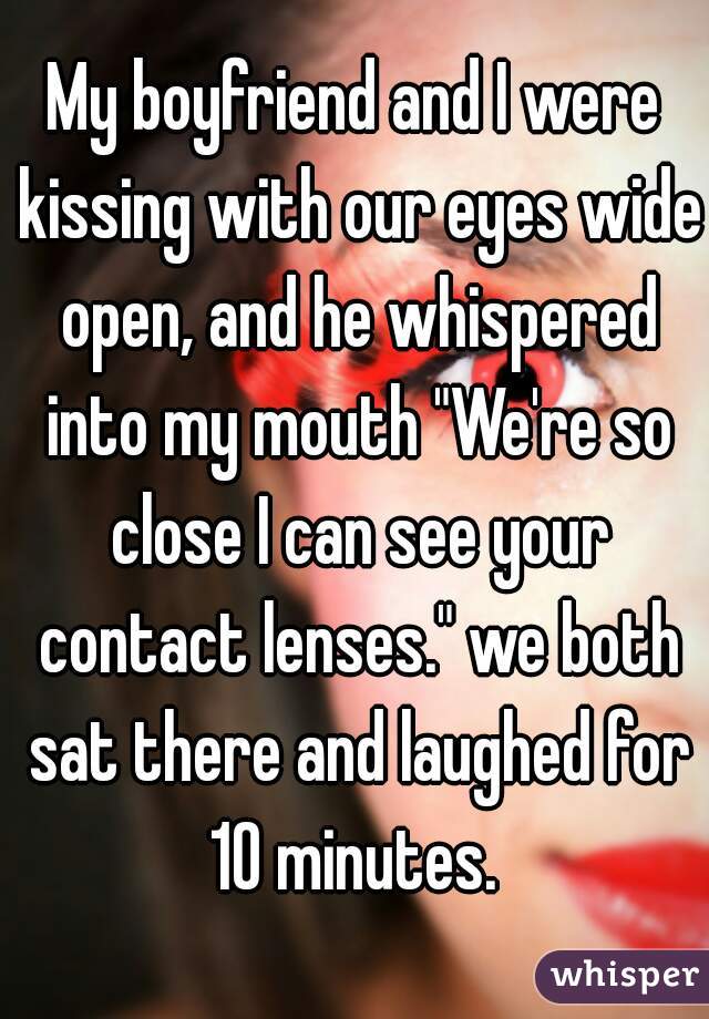 My boyfriend and I were kissing with our eyes wide open, and he whispered into my mouth "We're so close I can see your contact lenses." we both sat there and laughed for 10 minutes. 