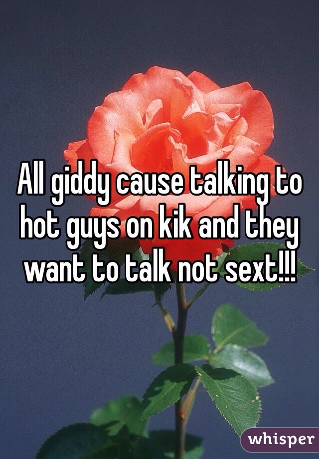 All giddy cause talking to hot guys on kik and they want to talk not sext!!!