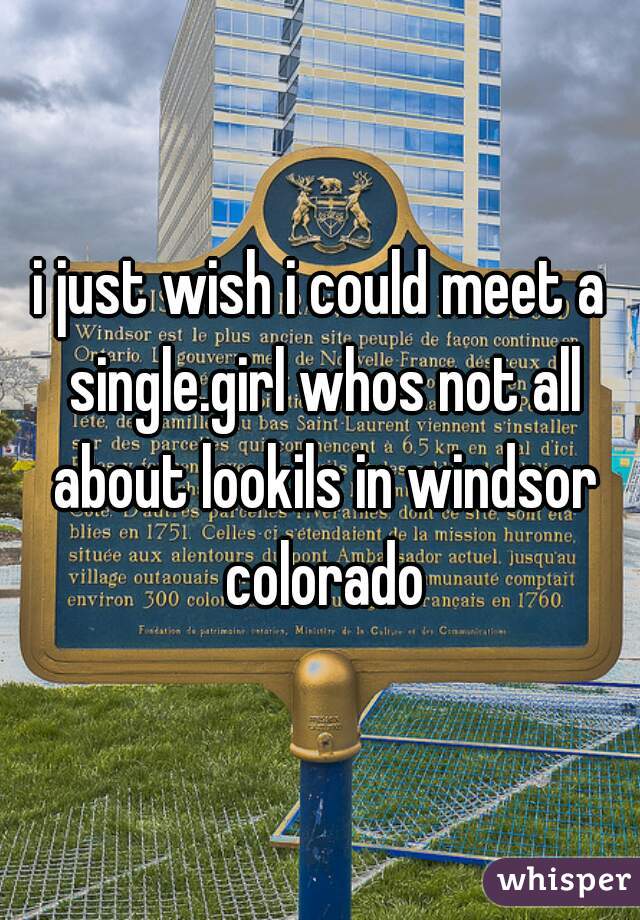 i just wish i could meet a single.girl whos not all about lookils in windsor colorado

