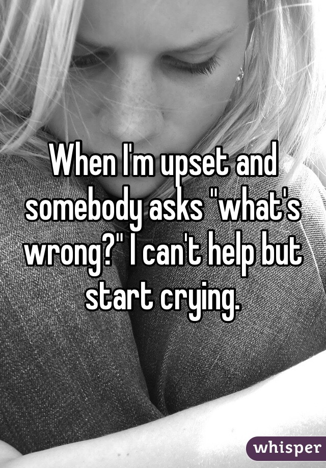 When I'm upset and somebody asks "what's wrong?" I can't help but start crying.
