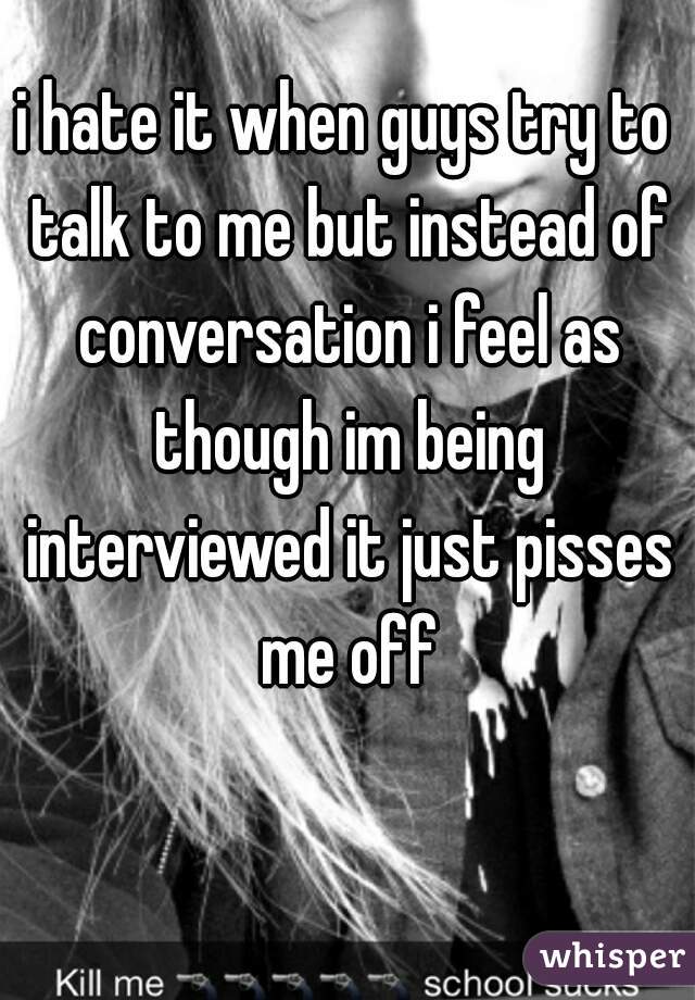 i hate it when guys try to talk to me but instead of conversation i feel as though im being interviewed it just pisses me off
