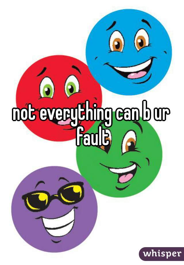 not everything can b ur fault