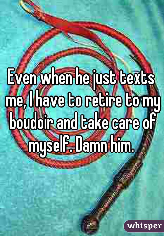 Even when he just texts me, I have to retire to my boudoir and take care of myself. Damn him. 