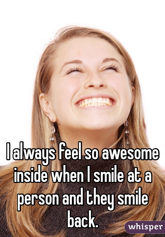 I always feel so awesome inside when I smile at a person and they smile back. 