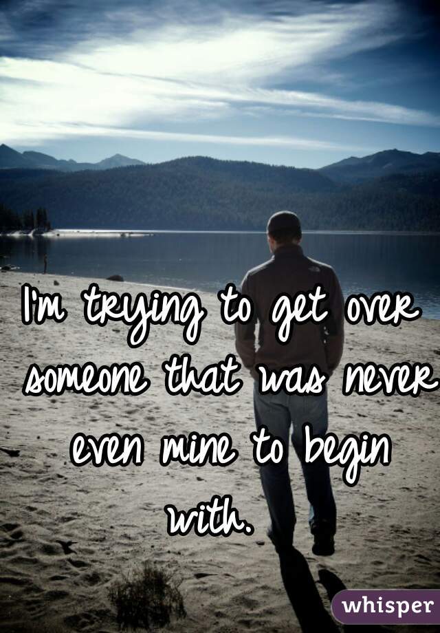I'm trying to get over someone that was never even mine to begin with.  