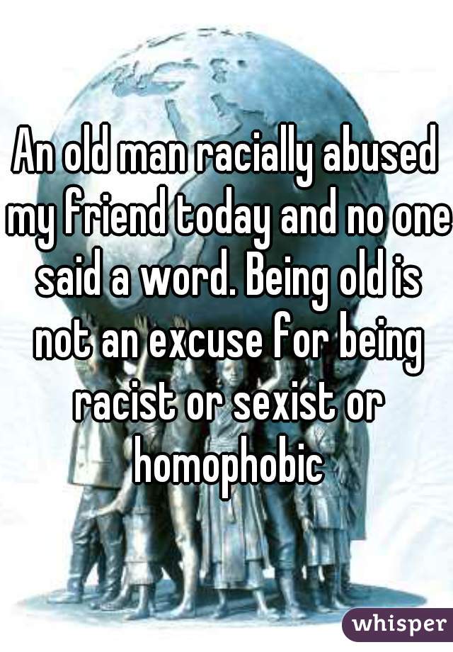 An old man racially abused my friend today and no one said a word. Being old is not an excuse for being racist or sexist or homophobic