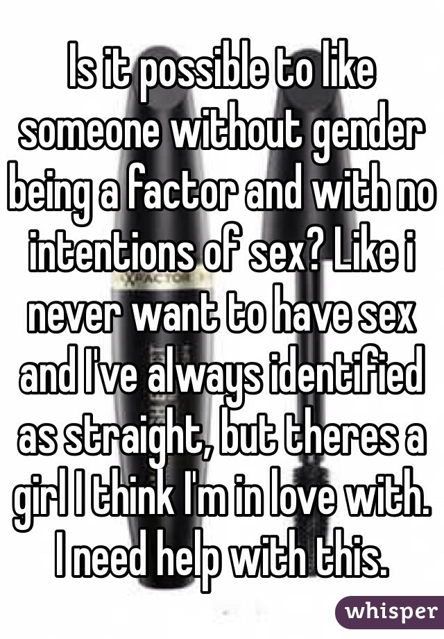 Is it possible to like someone without gender being a factor and with no intentions of sex? Like i never want to have sex and I've always identified as straight, but theres a girl I think I'm in love with.
I need help with this.