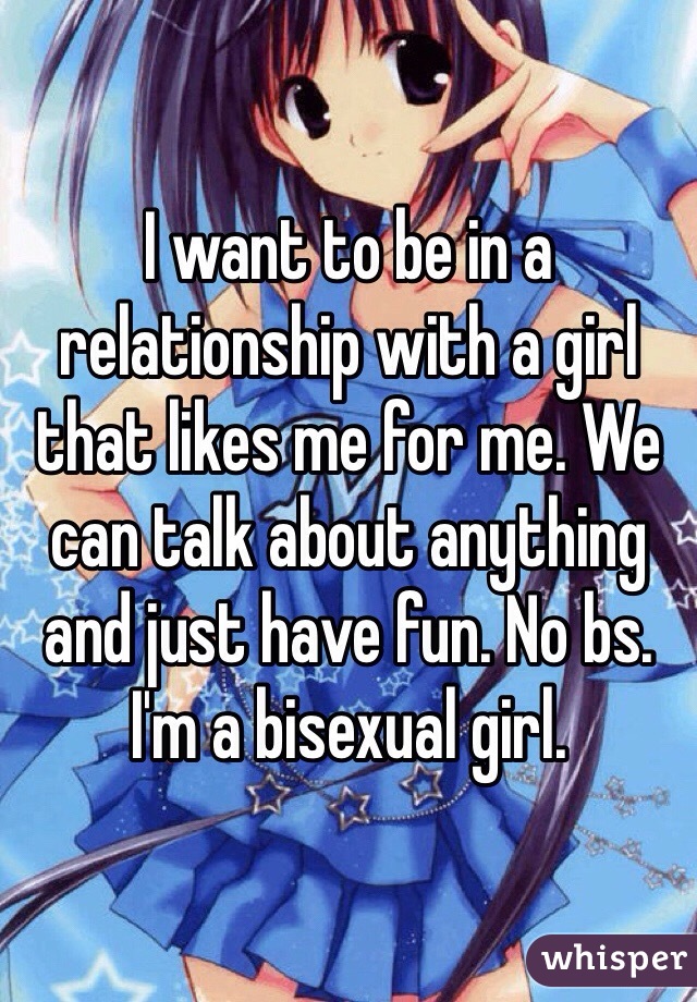 I want to be in a relationship with a girl that likes me for me. We can talk about anything and just have fun. No bs. I'm a bisexual girl. 