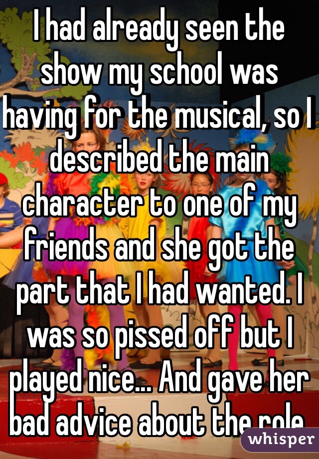 I had already seen the show my school was having for the musical, so I described the main character to one of my friends and she got the part that I had wanted. I was so pissed off but I played nice... And gave her bad advice about the role.