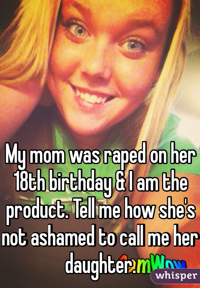 My mom was raped on her 18th birthday & I am the product. Tell me how she's not ashamed to call me her daughter.