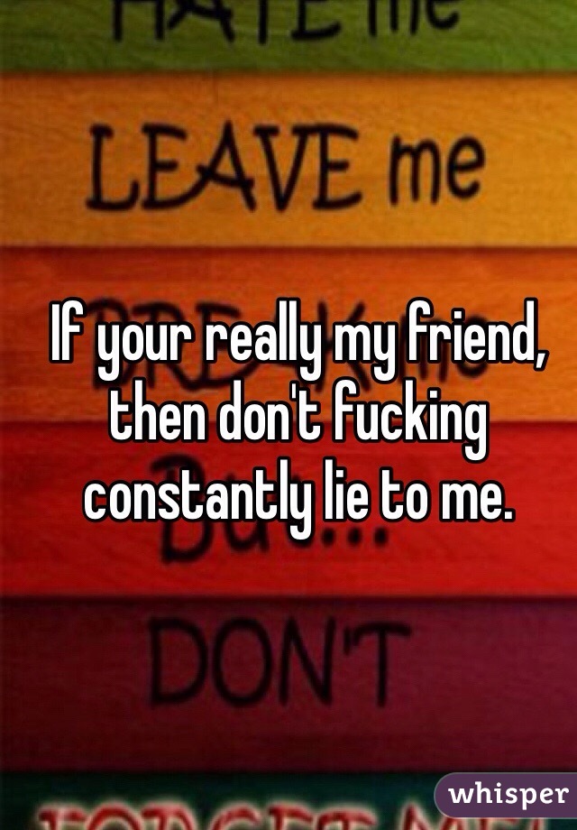 If your really my friend, then don't fucking constantly lie to me. 