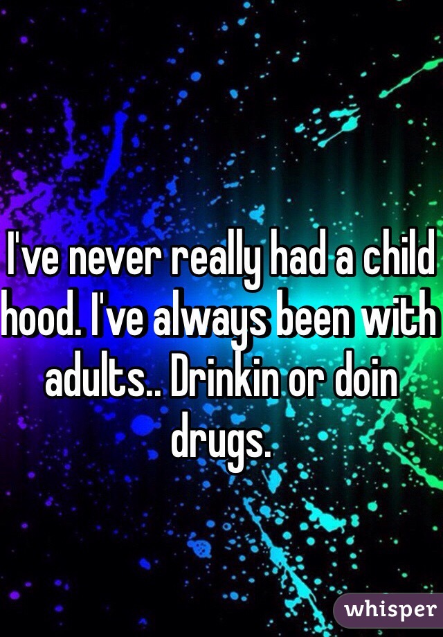 I've never really had a child hood. I've always been with adults.. Drinkin or doin drugs.