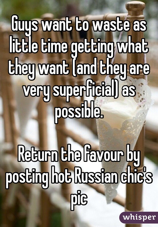 Guys want to waste as little time getting what they want (and they are very superficial) as possible. 

Return the favour by posting hot Russian chic's pic