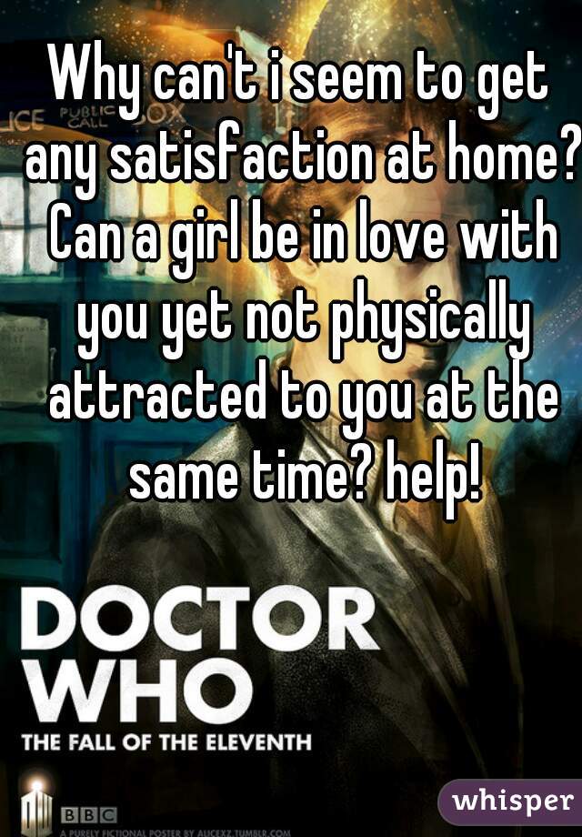 Why can't i seem to get any satisfaction at home? Can a girl be in love with you yet not physically attracted to you at the same time? help!