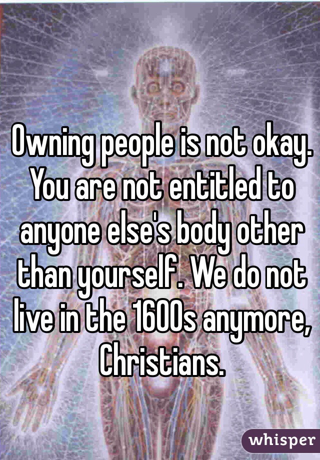 Owning people is not okay. You are not entitled to anyone else's body other than yourself. We do not live in the 1600s anymore, Christians. 