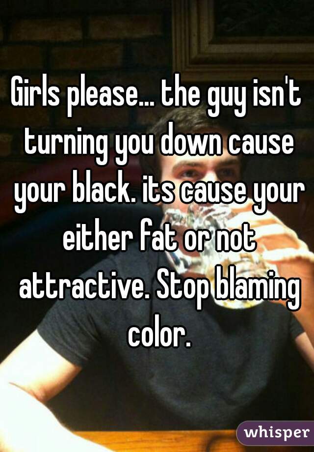 Girls please... the guy isn't turning you down cause your black. its cause your either fat or not attractive. Stop blaming color.