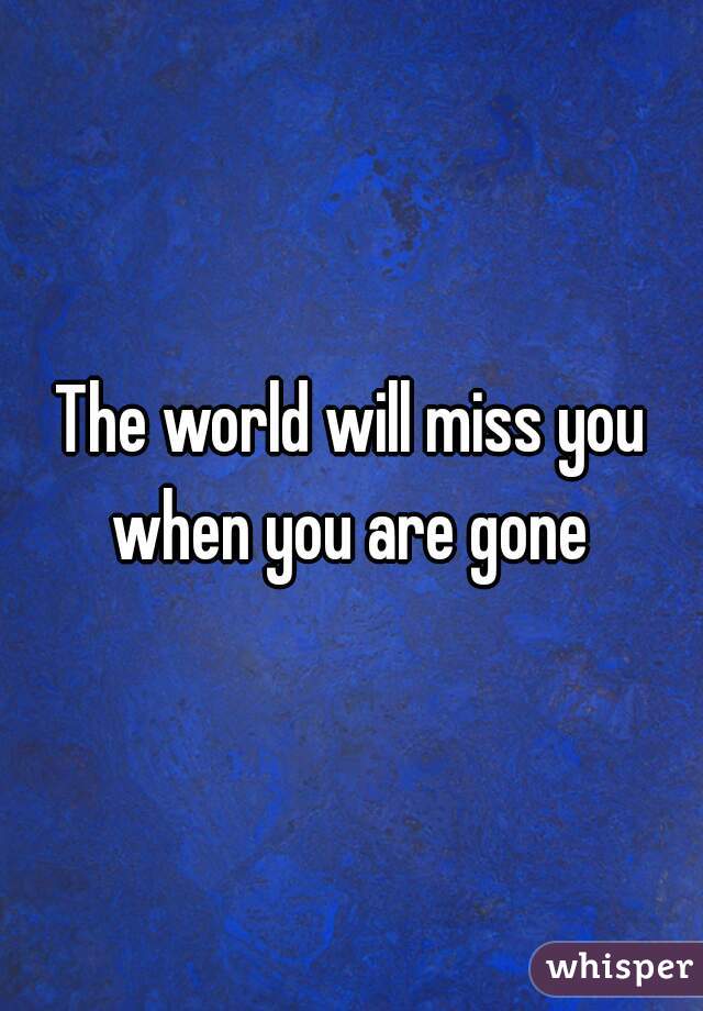 The world will miss you when you are gone 