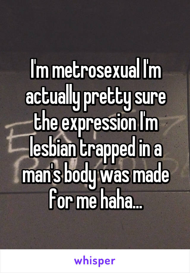 I'm metrosexual I'm actually pretty sure the expression I'm lesbian trapped in a man's body was made for me haha...