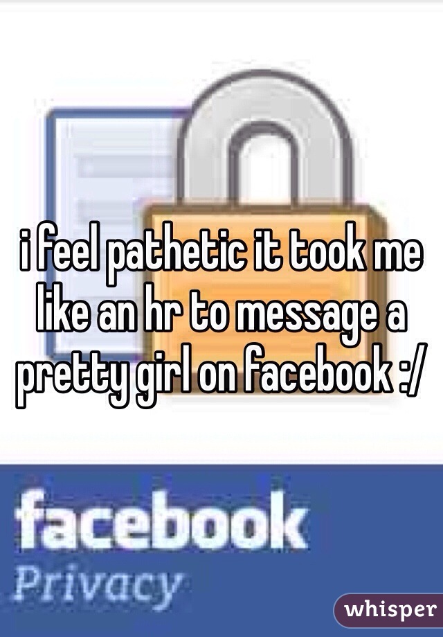 i feel pathetic it took me like an hr to message a pretty girl on facebook :/