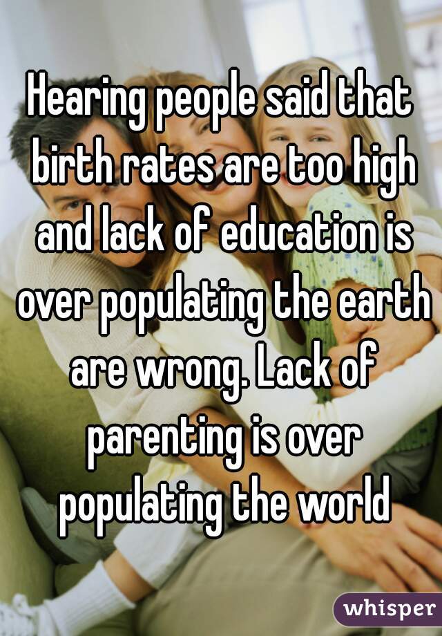 Hearing people said that birth rates are too high and lack of education is over populating the earth are wrong. Lack of parenting is over populating the world