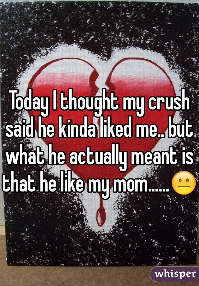 Today I thought my crush said he kinda liked me.. but what he actually meant is that he like my mom......😐