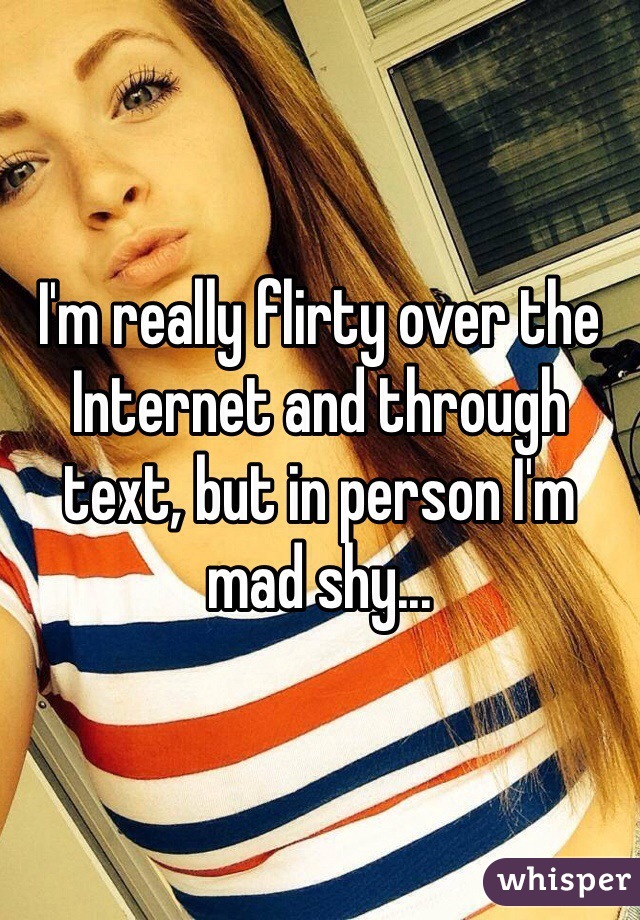 I'm really flirty over the Internet and through text, but in person I'm mad shy...