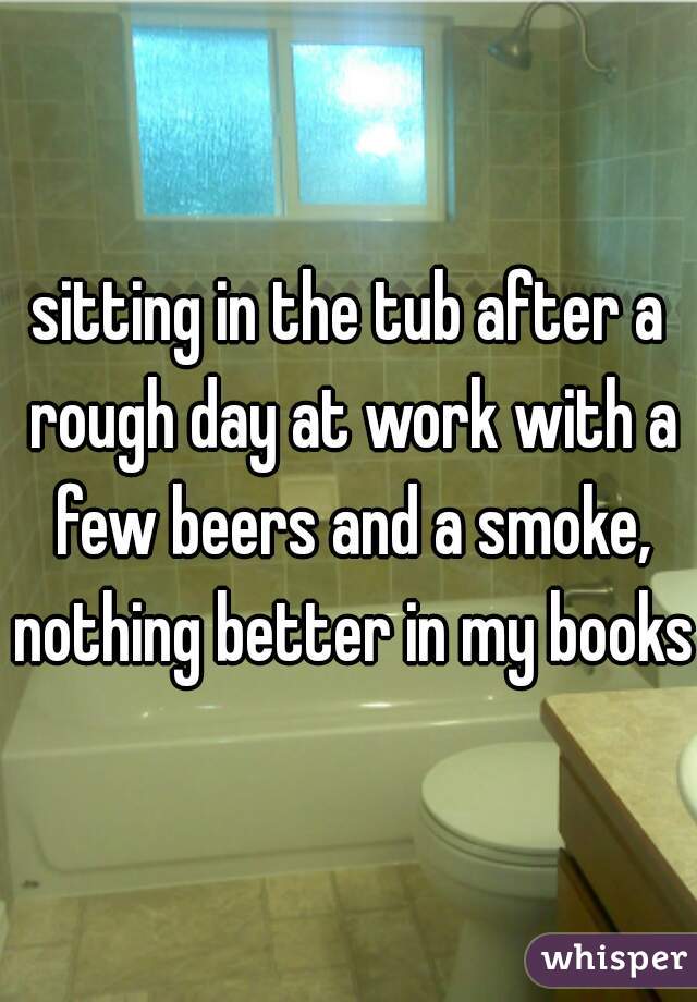 sitting in the tub after a rough day at work with a few beers and a smoke, nothing better in my books 