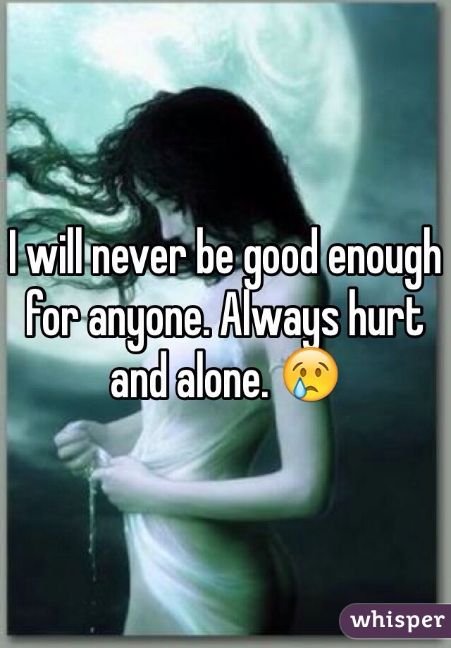 I will never be good enough for anyone. Always hurt and alone. 😢