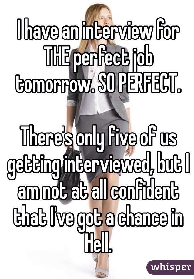 I have an interview for THE perfect job tomorrow. SO PERFECT. 

There's only five of us getting interviewed, but I am not at all confident that I've got a chance in Hell.