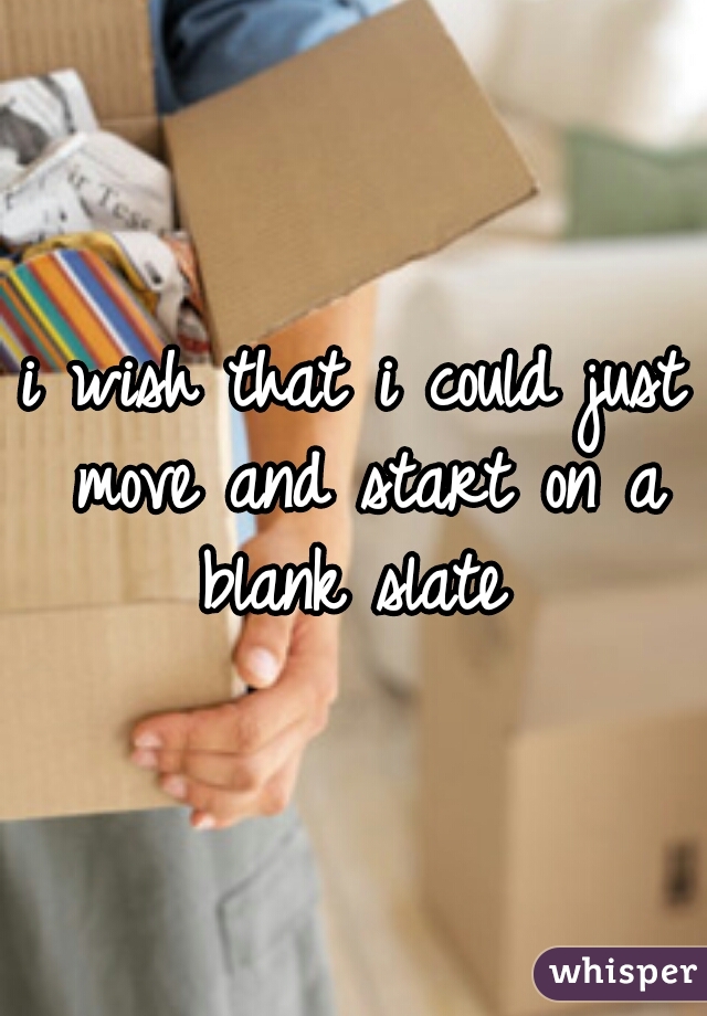 i wish that i could just move and start on a blank slate 