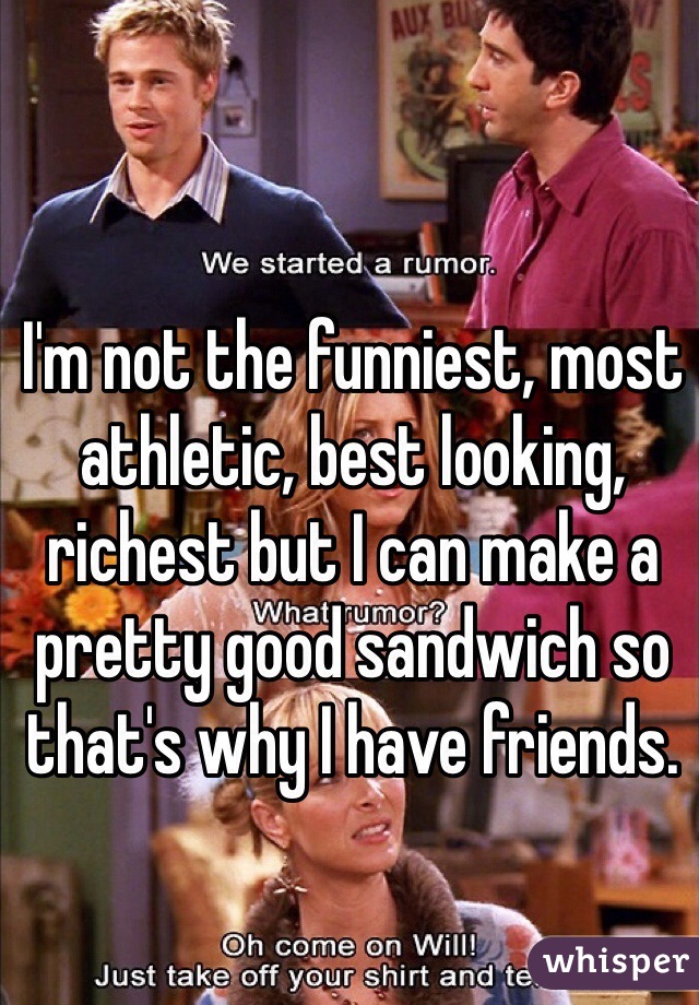 I'm not the funniest, most athletic, best looking, richest but I can make a pretty good sandwich so that's why I have friends. 