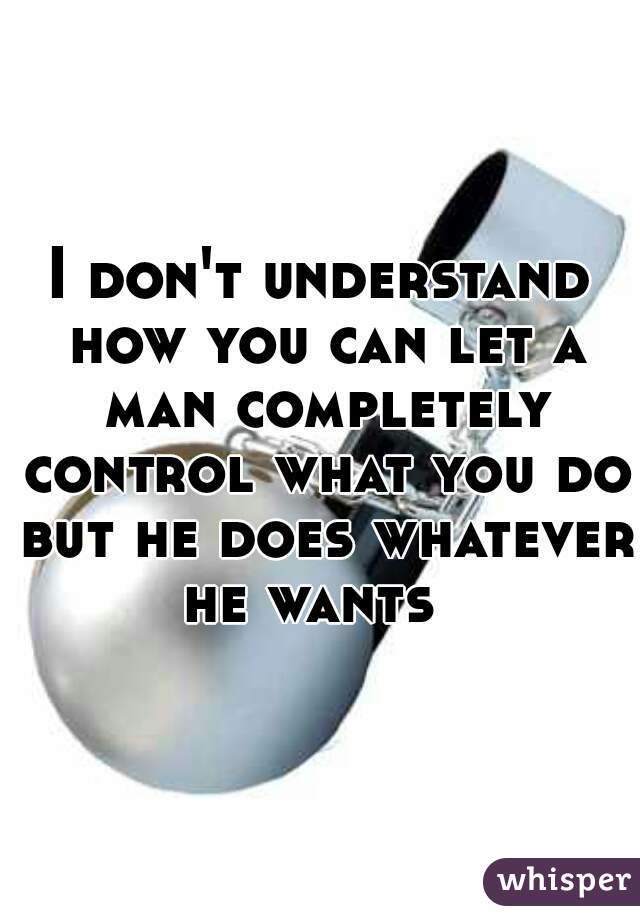 I don't understand how you can let a man completely control what you do but he does whatever he wants  