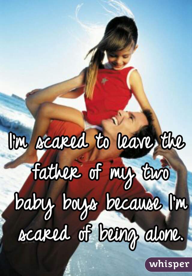 I'm scared to leave the father of my two baby boys because I'm scared of being alone.♡