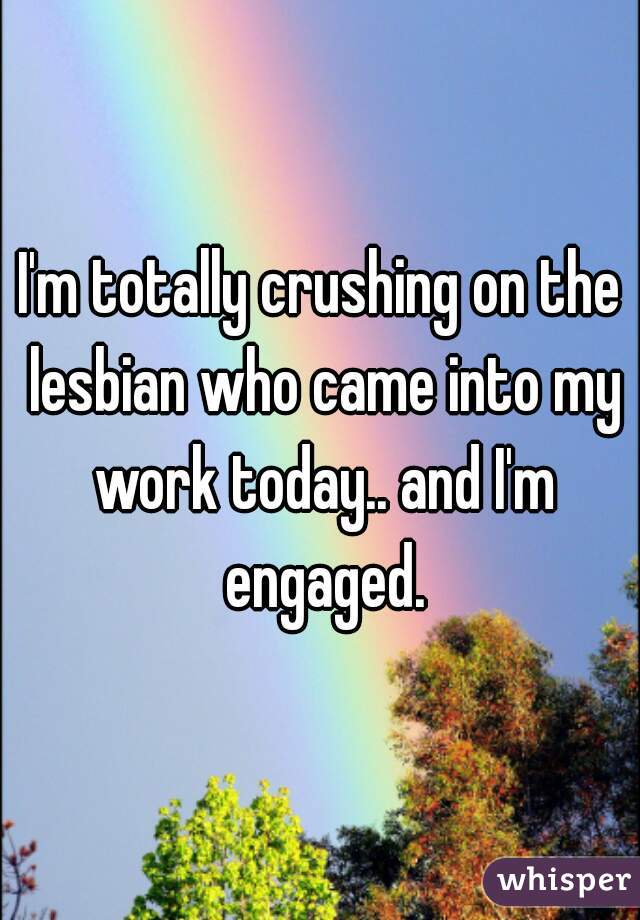 I'm totally crushing on the lesbian who came into my work today.. and I'm engaged.