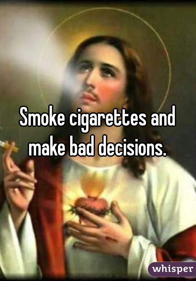 Smoke cigarettes and make bad decisions. 
