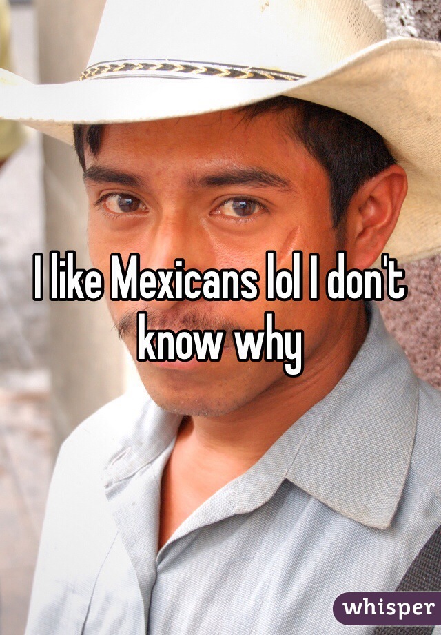 I like Mexicans lol I don't know why