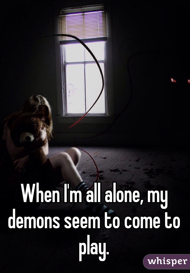 When I'm all alone, my demons seem to come to play.
