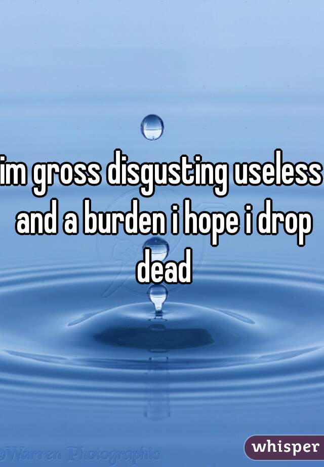 im gross disgusting useless and a burden i hope i drop dead