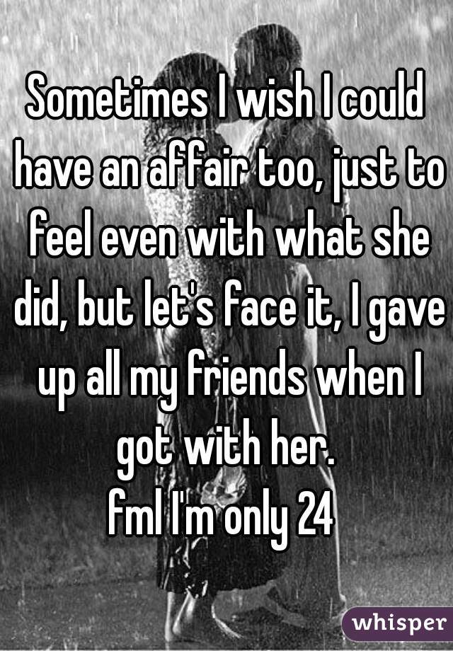 Sometimes I wish I could have an affair too, just to feel even with what she did, but let's face it, I gave up all my friends when I got with her. 
fml I'm only 24 