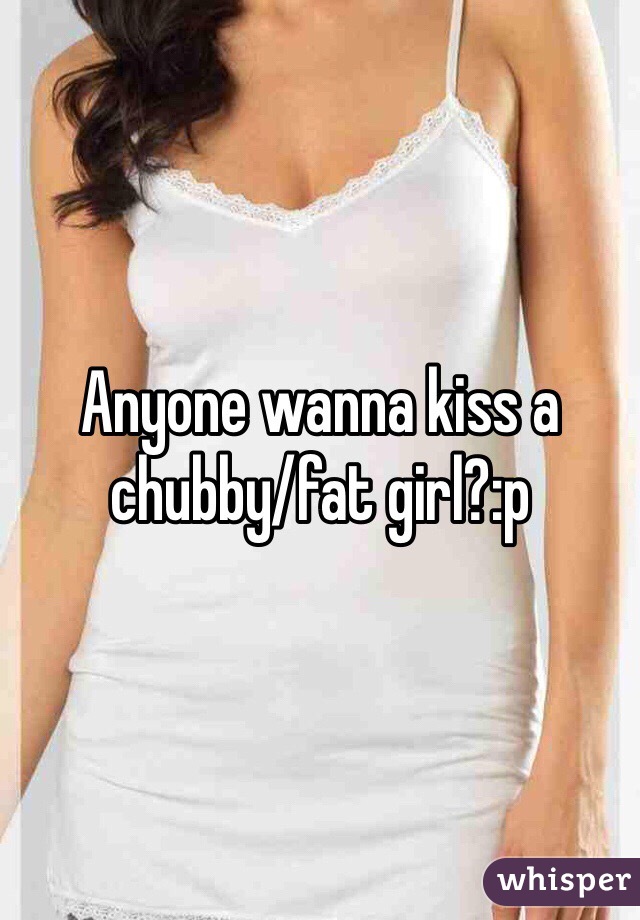 Anyone wanna kiss a chubby/fat girl?:p