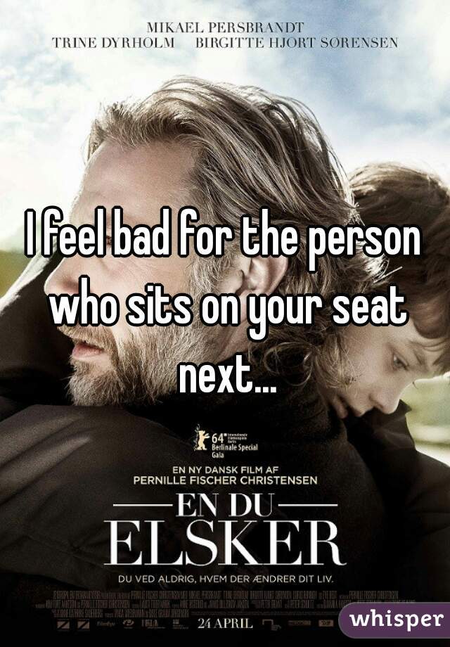 I feel bad for the person who sits on your seat next...