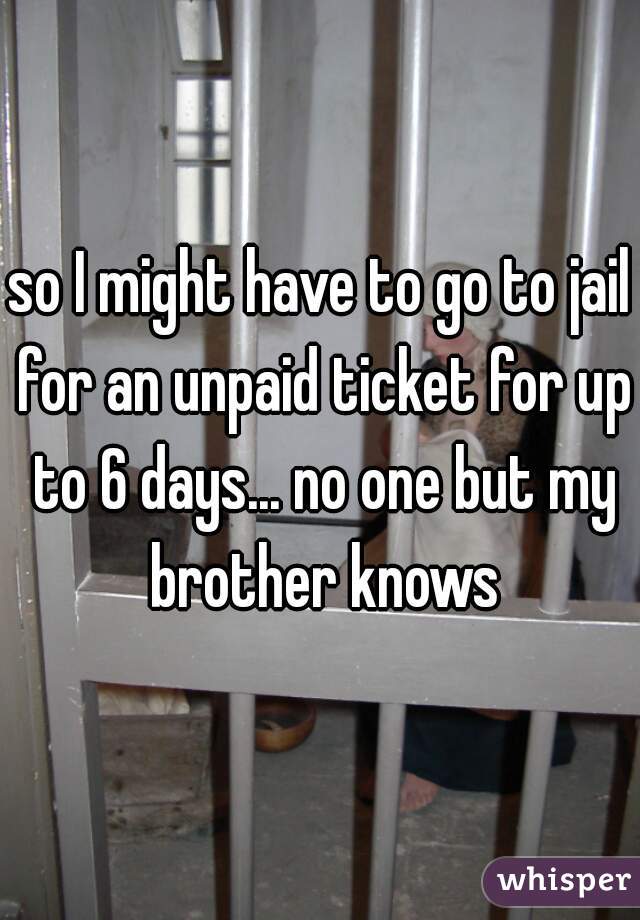 so I might have to go to jail for an unpaid ticket for up to 6 days... no one but my brother knows